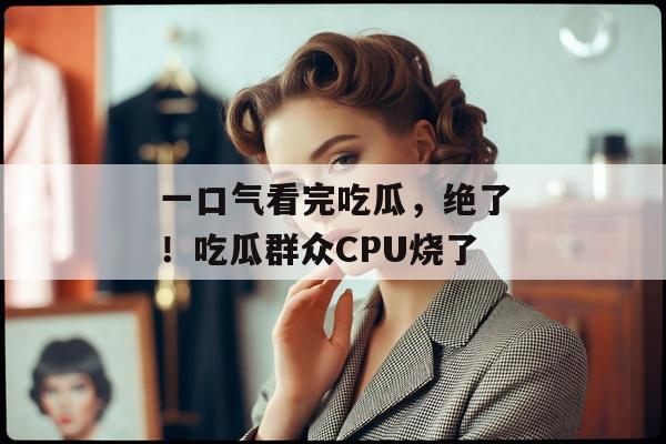 一口气看完吃瓜，绝了！吃瓜群众CPU烧了
